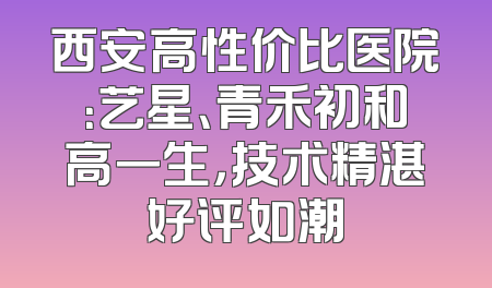 西安高性价比医院：艺星、青禾初和高一生，技术精湛好评如潮