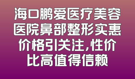 海口鹏爱医疗美容医院鼻部整形实惠价格引关注，性价比高值得信赖