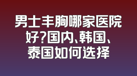 男士丰胸哪家医院好？国内、韩国、泰国如何选择