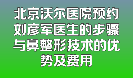 北京沃尔医院预约刘彦军医生的步骤与鼻整形技术的优势及费用