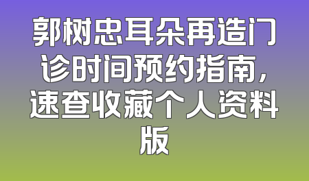 郭树忠耳朵再造门诊时间预约指南，速查收藏个人资料版