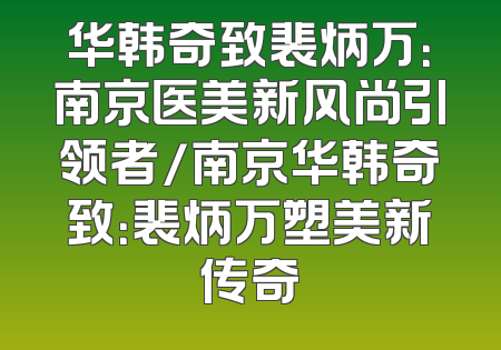 华韩奇致裴炳万：南京医美新风尚引领者/南京华韩奇致：裴炳万塑美新传奇