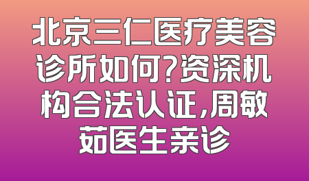 北京三仁医疗美容诊所如何？资深机构合法认证，周敏茹医生亲诊