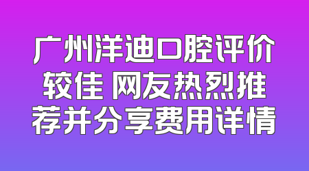 广州洋迪口腔评价较佳 网友热烈推荐并分享费用详情