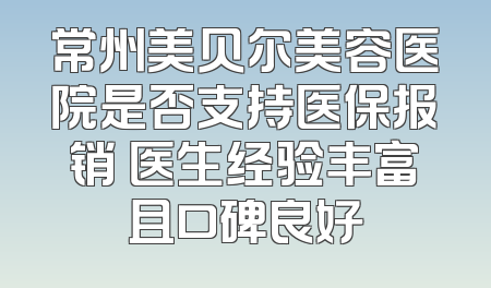 常州美贝尔美容医院是否支持医保报销 医生经验丰富且口碑良好