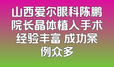 山西爱尔眼科陈鹏院长晶体植入手术经验丰富 成功案例众多