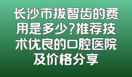 长沙市拔智齿的费用是多少？推荐技术优良的口腔医院及价格分享