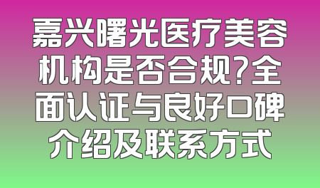 嘉兴曙光医疗美容机构是否合规？全面认证与良好口碑介绍及联系方式