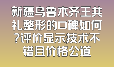 新疆乌鲁木齐王共礼整形的口碑如何？评价显示技术不错且价格公道