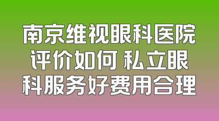 南京维视眼科医院评价如何 私立眼科服务好费用合理