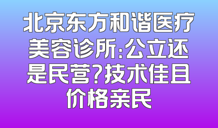 北京东方和谐医疗美容诊所：公立还是民营？技术佳且价格亲民