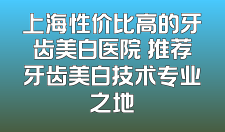 上海性价比高的牙齿美白医院 推荐牙齿美白技术专业之地