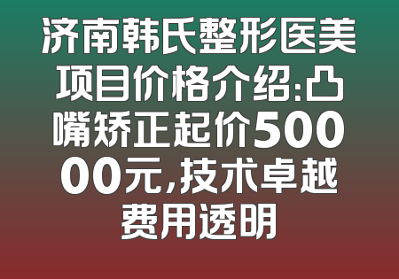 济南韩氏整形医美项目价格介绍：凸嘴矫正起价50000元，技术卓越费用透明