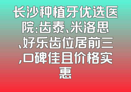 长沙种植牙优选医院：齿泰、米洛思、好乐齿位居前三，口碑佳且价格实惠
