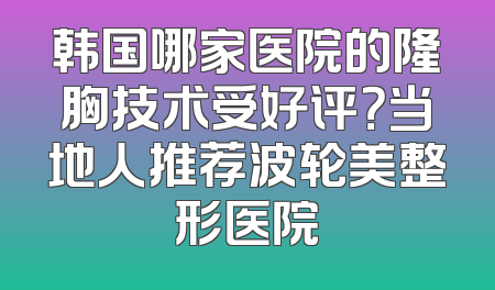 韩国哪家医院的隆胸技术受好评？当地人推荐波轮美整形医院