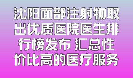 沈阳面部注射物取出优质医院医生排行榜发布 汇总性价比高的医疗服务