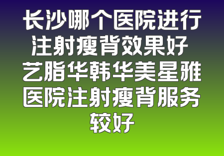 长沙哪个医院进行注射瘦背效果好 艺脂华韩华美星雅医院注射瘦背服务较好