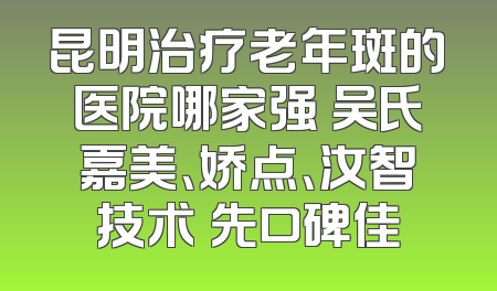 昆明治疗老年斑的医院哪家强 吴氏嘉美、娇点、汝智技术領先口碑佳