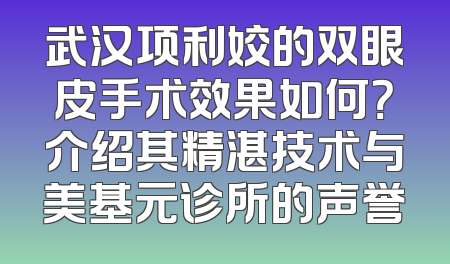 武汉项利姣的双眼皮手术效果如何？介绍其精湛技术与美基元诊所的声誉