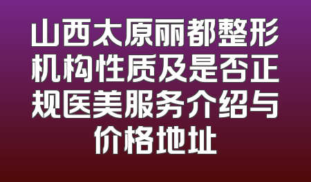 山西太原丽都整形机构性质及是否正规医美服务介绍与价格地址