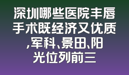 深圳哪些医院丰唇手术既经济又优质，军科、景田、阳光位列前三