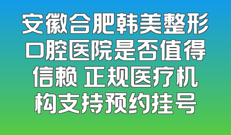 安徽合肥韩美整形口腔医院是否值得信赖 正规医疗机构支持预约挂号