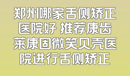 郑州哪家舌侧矫正医院好 推荐康齿莱康固微笑贝壳医院进行舌侧矫正