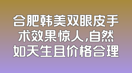 合肥韩美双眼皮手术效果惊人，自然如天生且价格合理