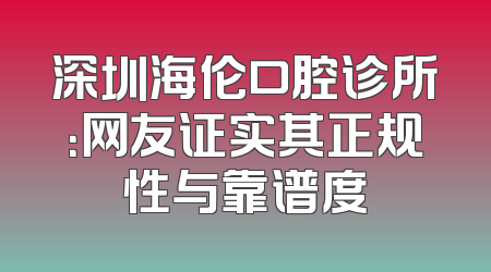 深圳海伦口腔诊所：网友证实其正规性与靠谱度