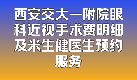 西安交大一附院眼科近视手术费明细及米生健医生预约服务