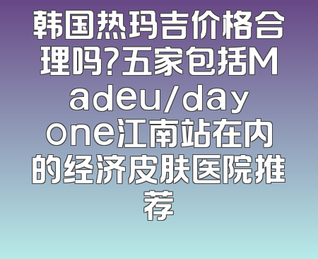 韩国热玛吉价格合理吗？五家包括Madeu/dayone江南站在内的经济皮肤医院推荐