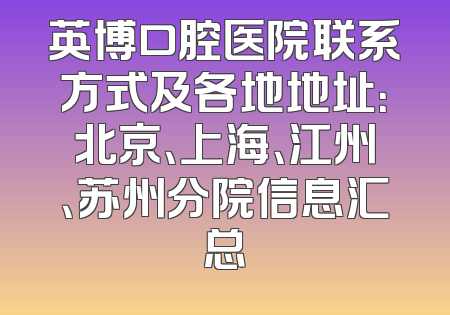 英博口腔医院联系方式及各地地址：北京、上海、江州、苏州分院信息汇总