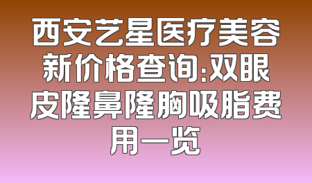 西安艺星医疗美容新价格查询：双眼皮隆鼻隆胸吸脂费用一览