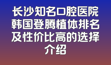 长沙知名口腔医院韩国登腾植体排名及性价比高的选择介绍