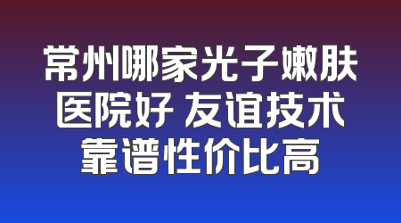 常州哪家光子嫩肤医院好 友谊技术靠谱性价比高