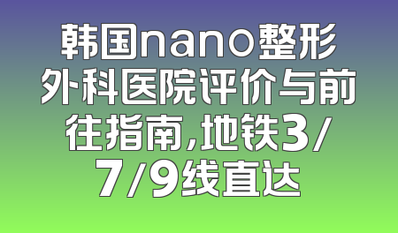韩国nano整形外科医院评价与前往指南，地铁3/7/9线直达