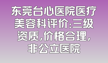 东莞台心医院医疗美容科评价：三级资质，价格合理，非公立医院