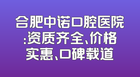 合肥中诺口腔医院：资质齐全、价格实惠、口碑载道