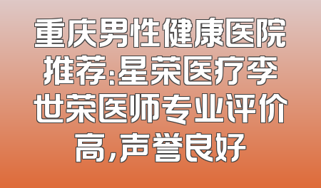 重庆男性健康医院推荐：星荣医疗李世荣医师专业评价高，声誉良好