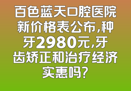 百色蓝天口腔医院新价格表公布，种牙2980元，牙齿矫正和治疗经济实惠吗？
