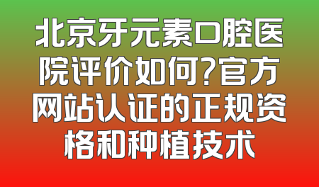 北京牙元素口腔医院评价如何？官方网站认证的正规资格和种植技术