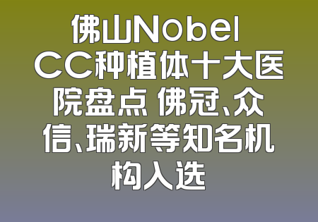 佛山Nobel CC种植体十大医院盘点 佛冠、众信、瑞新等知名机构入选