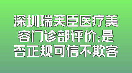 深圳瑞芙臣医疗美容门诊部评价：是否正规可信不欺客