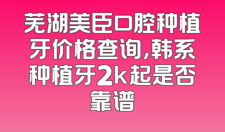 芜湖美臣口腔种植牙价格查询，韩系种植牙2k起是否靠谱