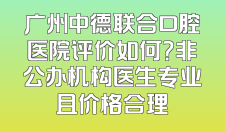 广州中德联合口腔医院评价如何？非公办机构医生专业且价格合理