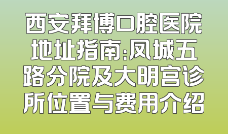 西安拜博口腔医院地址指南：凤城五路分院及大明宫诊所位置与费用介绍