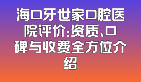 海口牙世家口腔医院评价：资质、口碑与收费全方位介绍