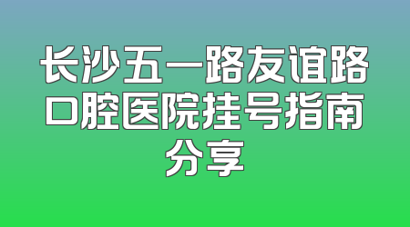 长沙五一路友谊路口腔医院挂号指南分享