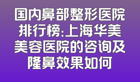 国内鼻部整形医院排行榜：上海华美美容医院的咨询及隆鼻效果如何