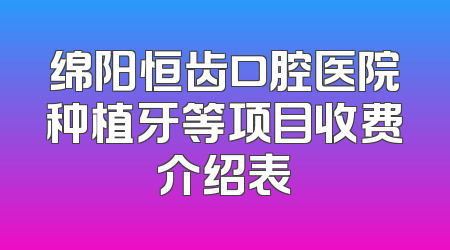 绵阳恒齿口腔医院种植牙等项目收费介绍表